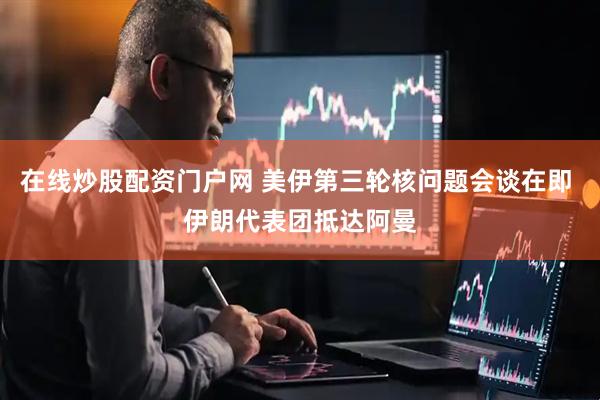 在线炒股配资门户网 美伊第三轮核问题会谈在即 伊朗代表团抵达阿曼