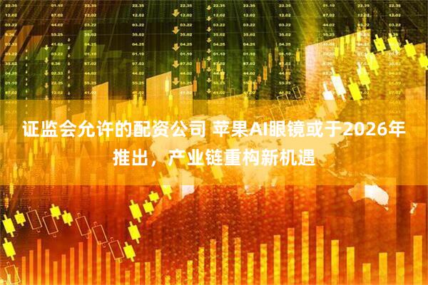 证监会允许的配资公司 苹果AI眼镜或于2026年推出，产业链重构新机遇