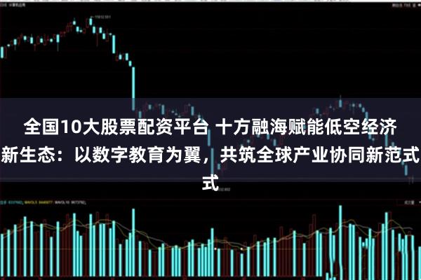 全国10大股票配资平台 十方融海赋能低空经济新生态：以数字教育为翼，共筑全球产业协同新范式