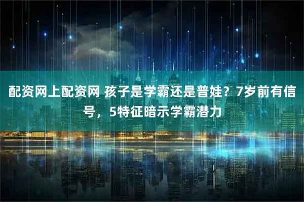 配资网上配资网 孩子是学霸还是普娃？7岁前有信号，5特征暗示学霸潜力