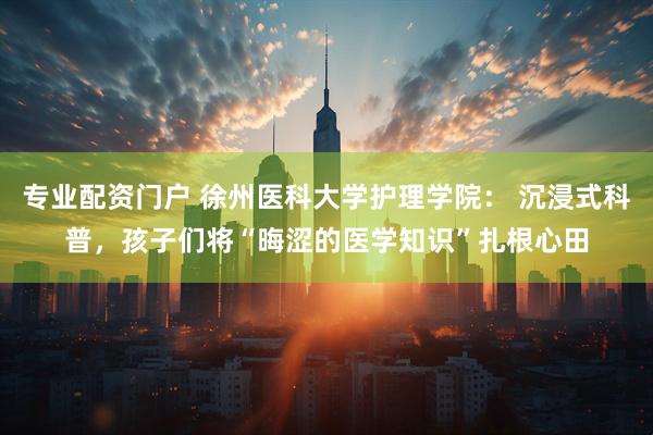 专业配资门户 徐州医科大学护理学院： 沉浸式科普，孩子们将“晦涩的医学知识”扎根心田