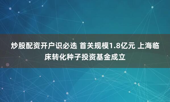 炒股配资开户识必选 首关规模1.8亿元 上海临床转化种子投资基金成立