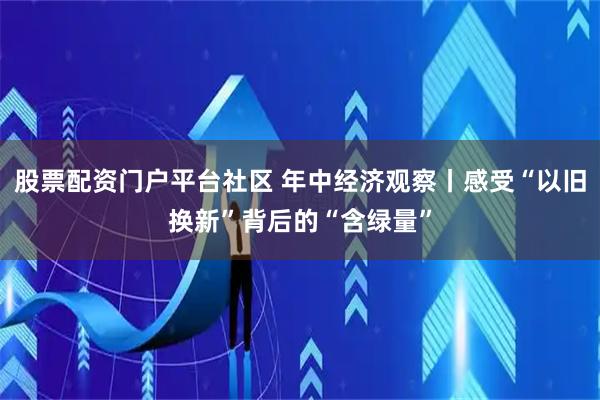 股票配资门户平台社区 年中经济观察丨感受“以旧换新”背后的“含绿量”