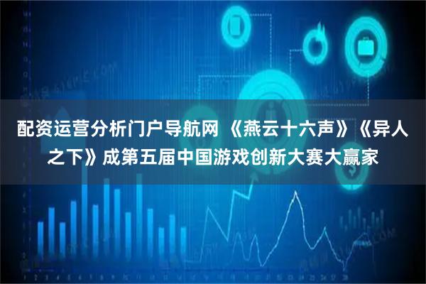 配资运营分析门户导航网 《燕云十六声》《异人之下》成第五届中国游戏创新大赛大赢家