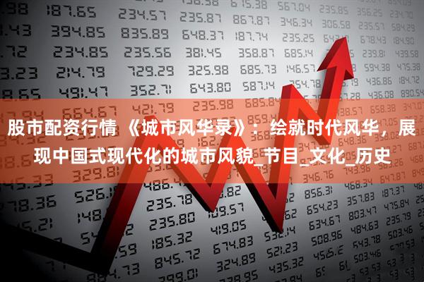 股市配资行情 《城市风华录》：绘就时代风华，展现中国式现代化的城市风貌_节目_文化_历史