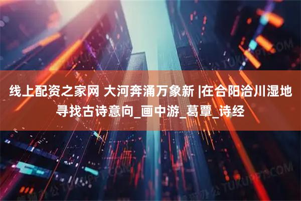 线上配资之家网 大河奔涌万象新 |在合阳洽川湿地寻找古诗意向_画中游_葛覃_诗经