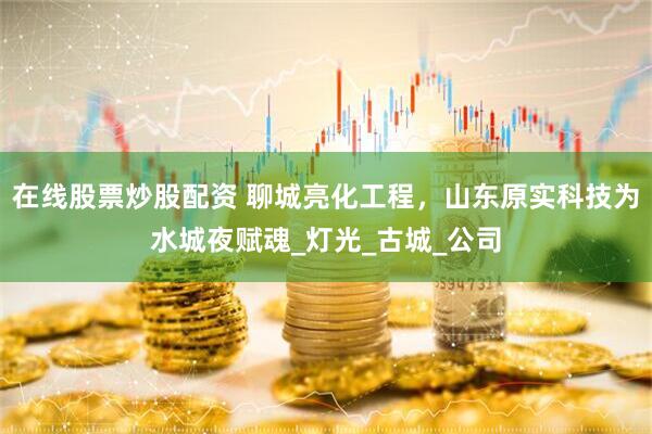在线股票炒股配资 聊城亮化工程，山东原实科技为水城夜赋魂_灯光_古城_公司