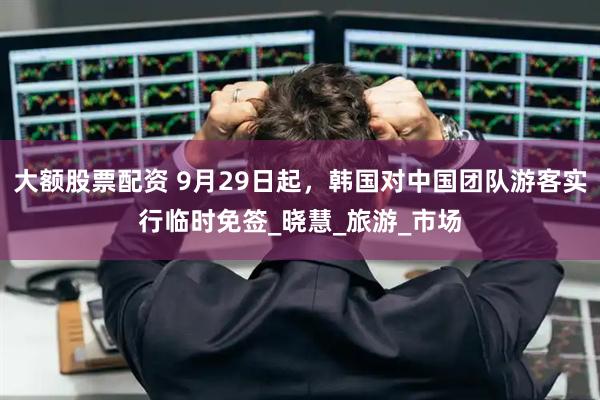 大额股票配资 9月29日起，韩国对中国团队游客实行临时免签_晓慧_旅游_市场