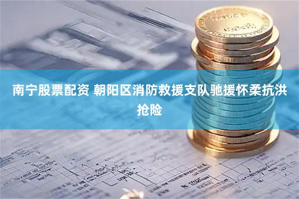 南宁股票配资 朝阳区消防救援支队驰援怀柔抗洪抢险