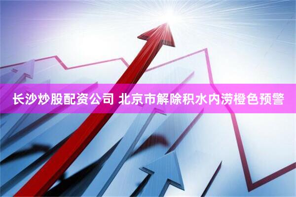 长沙炒股配资公司 北京市解除积水内涝橙色预警