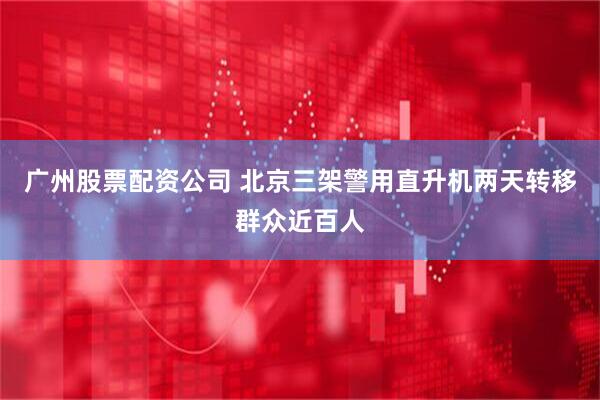 广州股票配资公司 北京三架警用直升机两天转移群众近百人