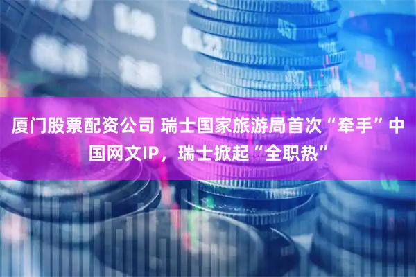 厦门股票配资公司 瑞士国家旅游局首次“牵手”中国网文IP，瑞士掀起“全职热”
