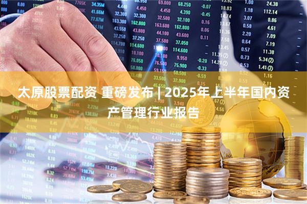 太原股票配资 重磅发布 | 2025年上半年国内资产管理行业报告