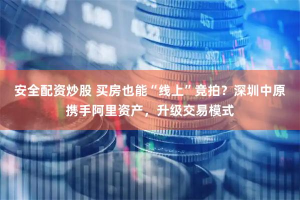 安全配资炒股 买房也能“线上”竞拍？深圳中原携手阿里资产，升级交易模式