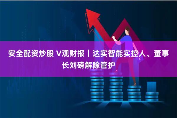 安全配资炒股 V观财报｜达实智能实控人、董事长刘磅解除管护