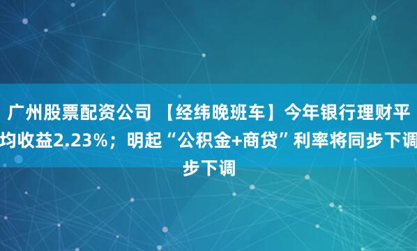 广州股票配资公司 【经纬晚班车】今年银行理财平均收益2.23%；明起“公积金+商贷”利率将同步下调