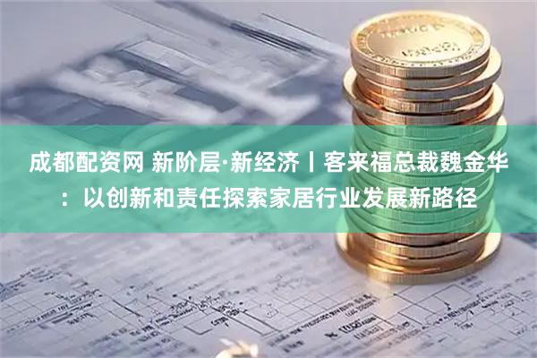 成都配资网 新阶层·新经济丨客来福总裁魏金华：以创新和责任探索家居行业发展新路径