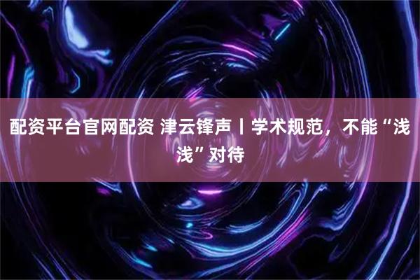 配资平台官网配资 津云锋声丨学术规范，不能“浅浅”对待