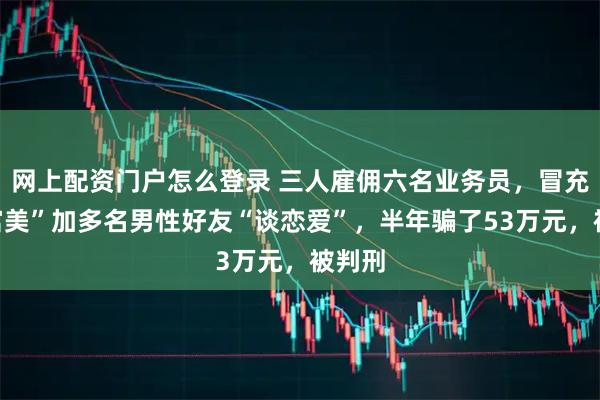 网上配资门户怎么登录 三人雇佣六名业务员，冒充“白富美”加多名男性好友“谈恋爱”，半年骗了53万元，被判刑